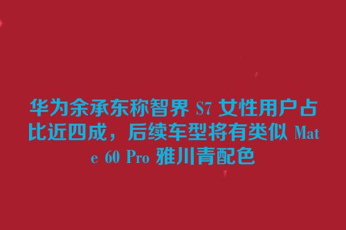 华为余承东称智界 S7 女性用户占比近四成，后续车型将有类似 Mate 60 Pro 雅川青配色