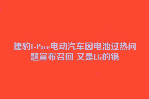 捷豹I-Pace电动汽车因电池过热问题宣布召回 又是LG的锅
