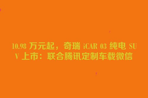 10.98 万元起，奇瑞 iCAR 03 纯电 SUV 上市：联合腾讯定制车载微信