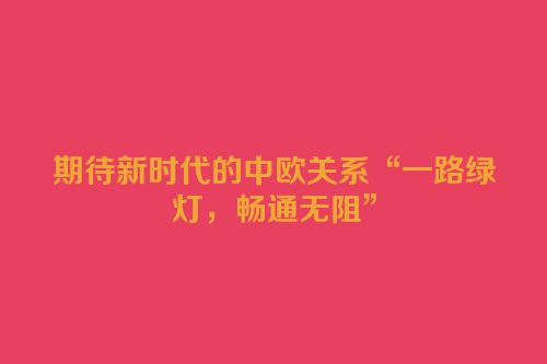 期待新时代的中欧关系“一路绿灯，畅通无阻”