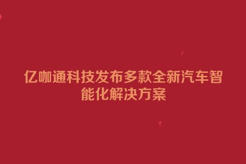 亿咖通科技发布多款全新汽车智能化解决方案