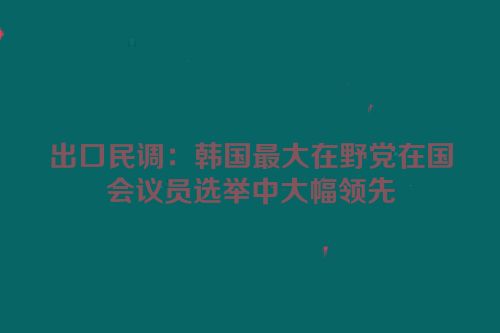 出口民调：韩国最大在野党在国会议员选举中大幅领先