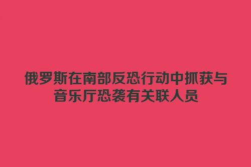 俄罗斯在南部反恐行动中抓获与音乐厅恐袭有关联人员