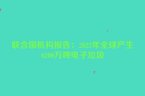 联合国机构报告：2022年全球产生6200万吨电子垃圾