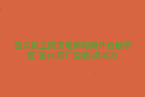 首次设立跨境电商和海外仓展示区 第135届广交会4月举办