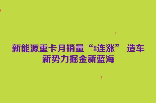 新能源重卡月销量“8连涨” 造车新势力掘金新蓝海