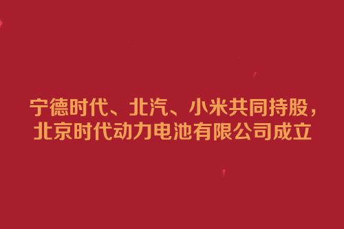 宁德时代、北汽、小米共同持股，北京时代动力电池有限公司成立