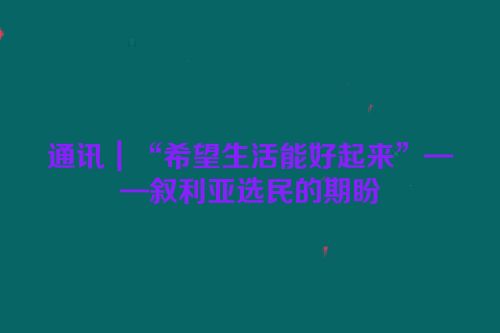 通讯｜“希望生活能好起来”——叙利亚选民的期盼