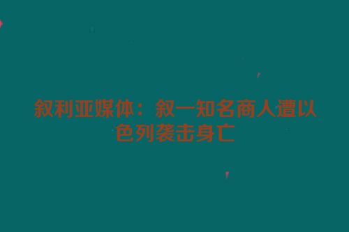 叙利亚媒体：叙一知名商人遭以色列袭击身亡