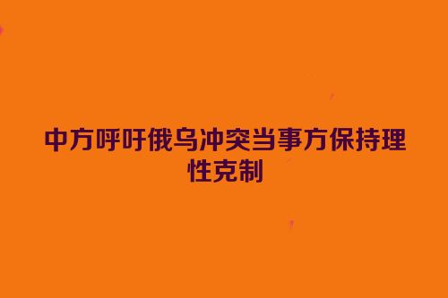 中方呼吁俄乌冲突当事方保持理性克制