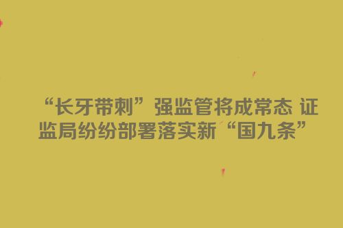 “长牙带刺”强监管将成常态 证监局纷纷部署落实新“国九条”