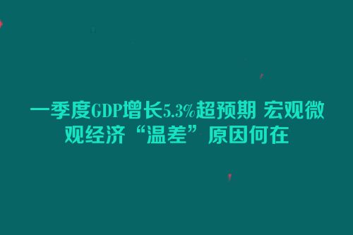 一季度GDP增长5.3%超预期 宏观微观经济“温差”原因何在