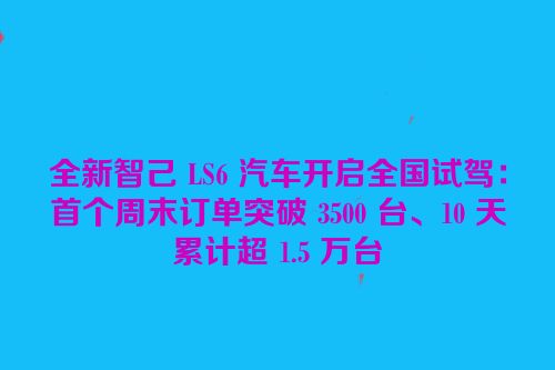 全新智己 LS6 汽车开启全国试驾：首个周末订单突破 3500 台、10 天累计超 1.5 万台