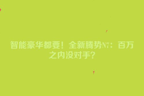 智能豪华都要！全新腾势N7：百万之内没对手？