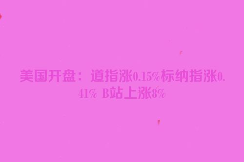 美国开盘：道指涨0.15%标纳指涨0.41% B站上涨8%