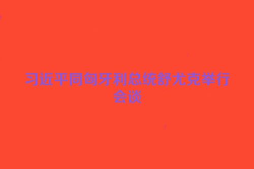 习近平同匈牙利总统舒尤克举行会谈