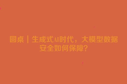 圆桌｜生成式AI时代，大模型数据安全如何保障？
