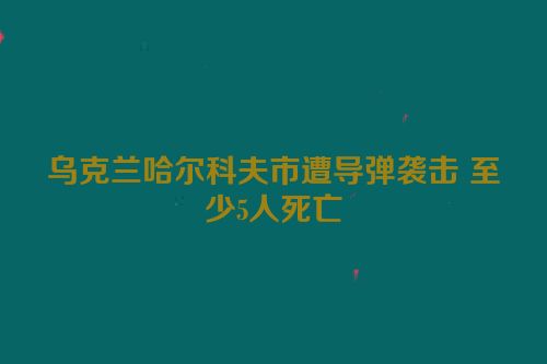 乌克兰哈尔科夫市遭导弹袭击 至少5人死亡
