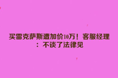 买雷克萨斯遭加价10万！客服经理：不谈了法律见