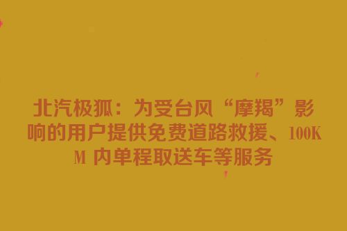北汽极狐：为受台风“摩羯”影响的用户提供免费道路救援、100KM 内单程取送车等服务