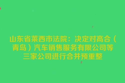 山东省莱西市法院：决定对高合（青岛）汽车销售服务有限公司等三家公司进行合并预重整