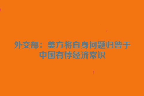 外交部：美方将自身问题归咎于中国有悖经济常识