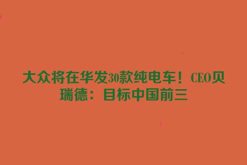 大众将在华发30款纯电车！CEO贝瑞德：目标中国前三