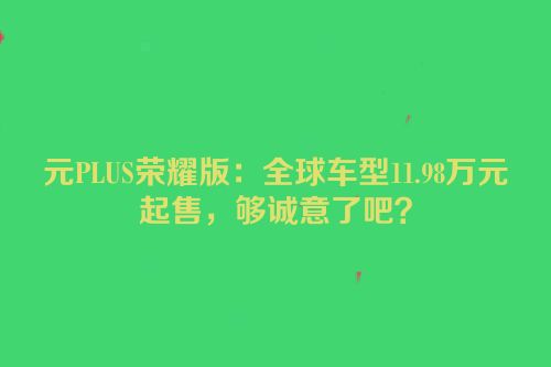 元PLUS荣耀版：全球车型11.98万元起售，够诚意了吧？