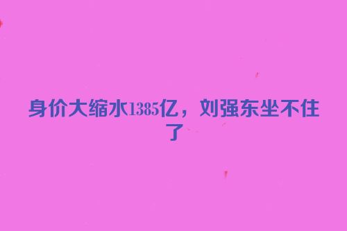 身价大缩水1385亿，刘强东坐不住了
