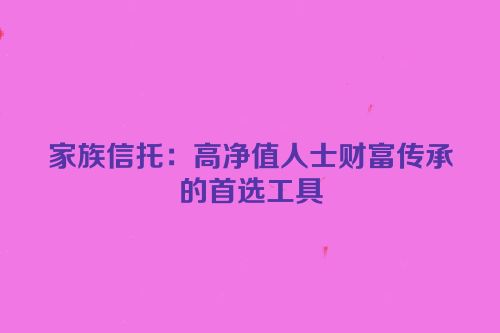 家族信托：高净值人士财富传承的首选工具