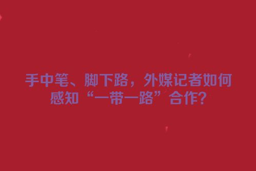 手中笔、脚下路，外媒记者如何感知“一带一路”合作？