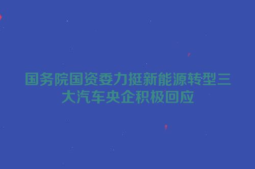 国务院国资委力挺新能源转型三大汽车央企积极回应