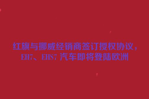 红旗与挪威经销商签订授权协议，EH7、EHS7 汽车即将登陆欧洲