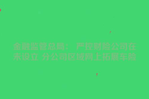 金融监管总局： 严控财险公司在未设立 分公司区域网上拓展车险