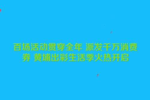 百场活动贯穿全年 派发千万消费券 黄埔出彩生活季火热开启