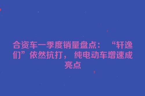 合资车一季度销量盘点： “轩逸们”依然抗打， 纯电动车增速成亮点