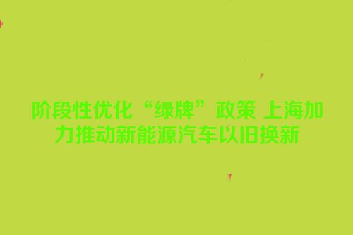 阶段性优化“绿牌”政策 上海加力推动新能源汽车以旧换新