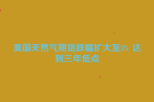 美国天然气期货跌幅扩大至5% 达到三年低点