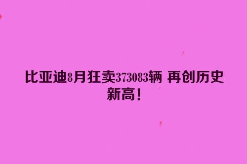 比亚迪8月狂卖373083辆 再创历史新高！