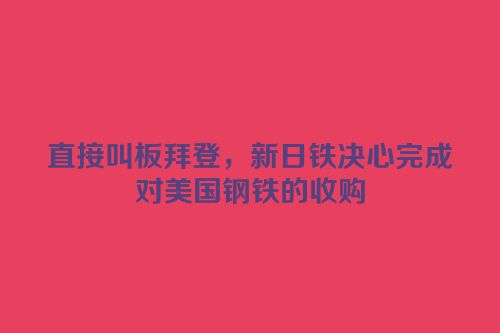 直接叫板拜登，新日铁决心完成对美国钢铁的收购