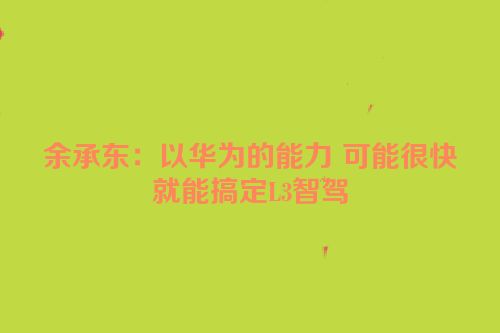 余承东：以华为的能力 可能很快就能搞定L3智驾