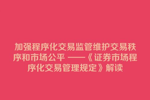 加强程序化交易监管维护交易秩序和市场公平 ——《证券市场程序化交易管理规定》解读