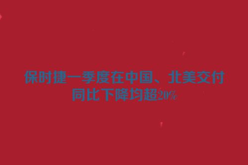 保时捷一季度在中国、北美交付同比下降均超20%