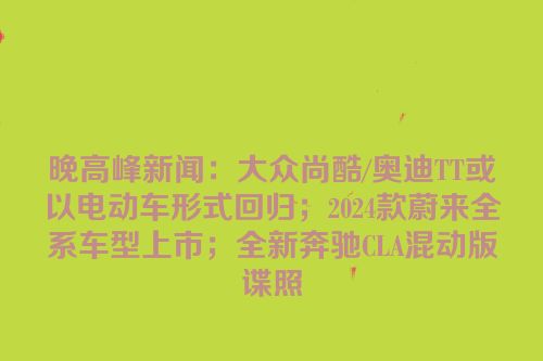 晚高峰新闻：大众尚酷/奥迪TT或以电动车形式回归；2024款蔚来全系车型上市；全新奔驰CLA混动版谍照