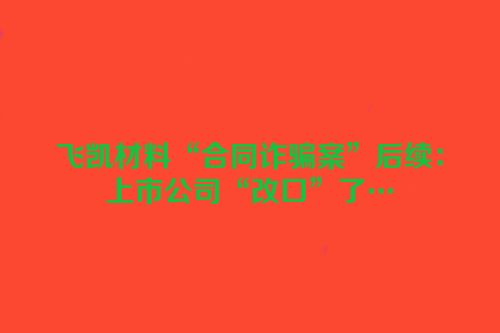 飞凯材料“合同诈骗案”后续：上市公司“改口”了…